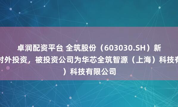 卓润配资平台 全筑股份（603030.SH）新增一起对外投资，被投资公司为华芯全筑智源（上海）科技有限公司