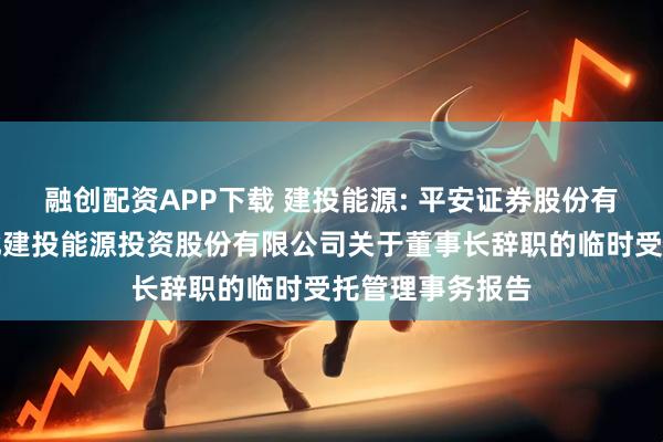 融创配资APP下载 建投能源: 平安证券股份有限公司关于河北建投能源投资股份有限公司关于董事长辞职的临时受托管理事务报告