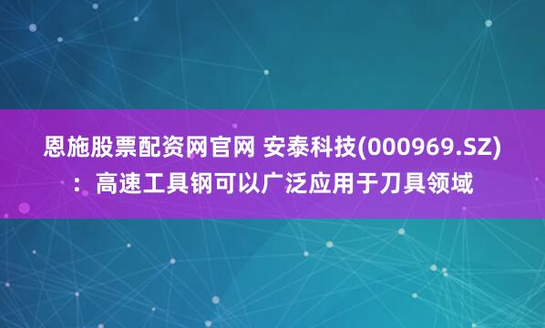 恩施股票配资网官网 安泰科技(000969.SZ)：高速工具钢可以广泛应用于刀具领域