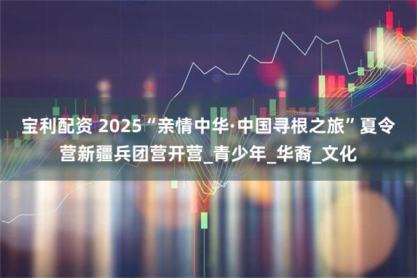 宝利配资 2025“亲情中华·中国寻根之旅”夏令营新疆兵团营开营_青少年_华裔_文化
