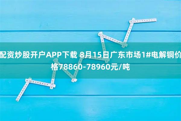 配资炒股开户APP下载 8月15日广东市场1#电解铜价格78860-78960元/吨