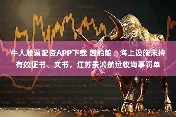 牛人股票配资APP下载 因船舶、海上设施未持有效证书、文书，江苏景鸿航运收海事罚单