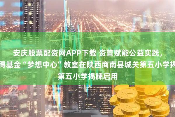 安庆股票配资网APP下载 资管赋能公益实践，西部利得基金“梦想中心”教室在陕西商南县城关第五小学揭牌启用