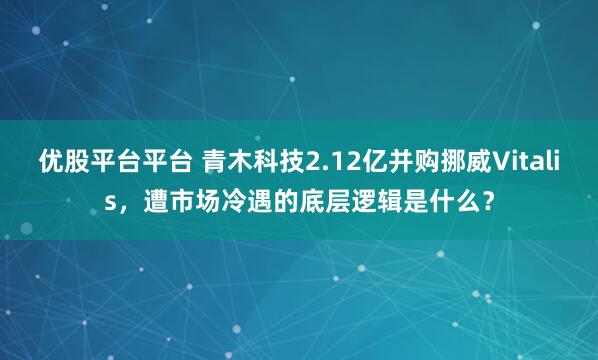 优股平台平台 青木科技2.12亿并购挪威Vitalis，遭市场冷遇的底层逻辑是什么？