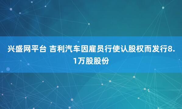 兴盛网平台 吉利汽车因雇员行使认股权而发行8.1万股股份