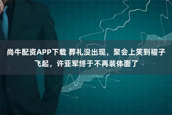 尚牛配资APP下载 葬礼没出现，聚会上笑到褶子飞起，许亚军终于不再装体面了