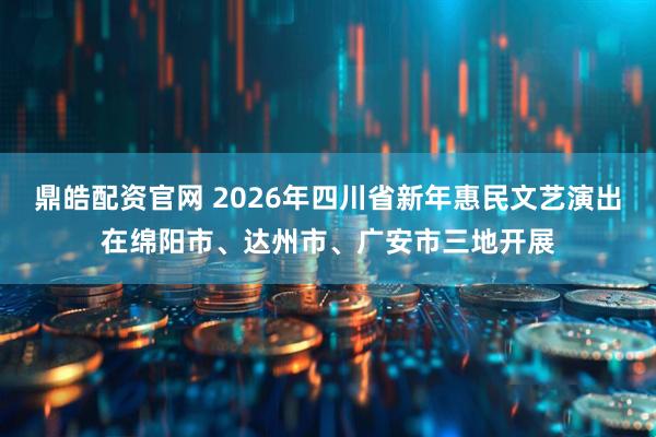 鼎皓配资官网 2026年四川省新年惠民文艺演出在绵阳市、达州市、广安市三地开展