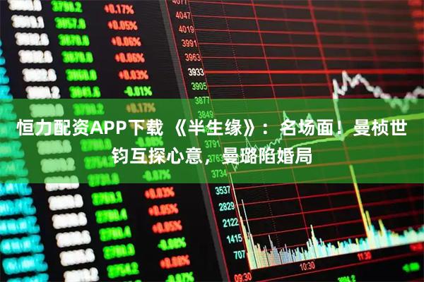 恒力配资APP下载 《半生缘》：名场面！曼桢世钧互探心意，曼璐陷婚局