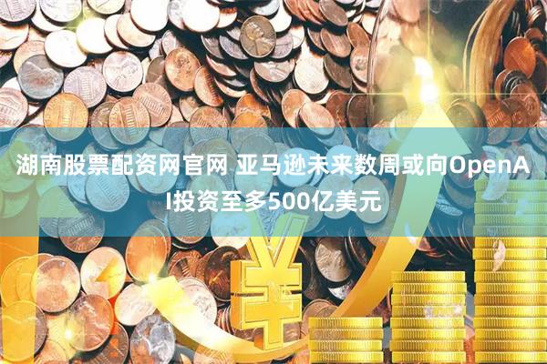 湖南股票配资网官网 亚马逊未来数周或向OpenAI投资至多500亿美元