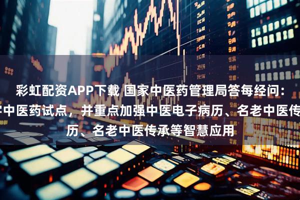 彩虹配资APP下载 国家中医药管理局答每经问：布局12个数字中医药试点，并重点加强中医电子病历、名老中医传承等智慧应用