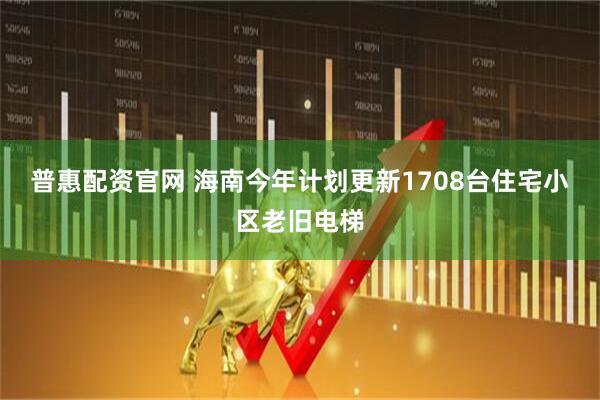 普惠配资官网 海南今年计划更新1708台住宅小区老旧电梯