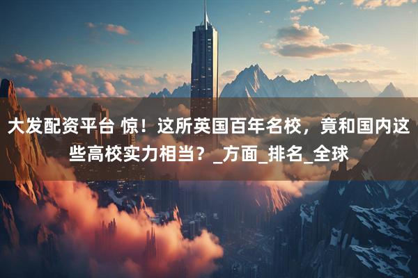 大发配资平台 惊！这所英国百年名校，竟和国内这些高校实力相当？_方面_排名_全球