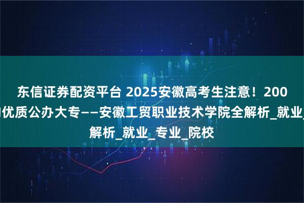 东信证券配资平台 2025安徽高考生注意！200分也能上的优质公办大专——安徽工贸职业技术学院全解析_就业_专业_院校