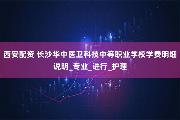 西安配资 长沙华中医卫科技中等职业学校学费明细说明_专业_进行_护理