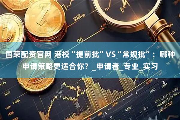 国荣配资官网 港校“提前批”VS“常规批”：哪种申请策略更适合你？_申请者_专业_实习