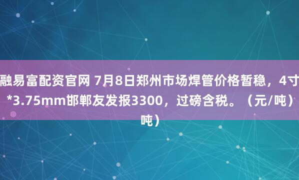融易富配资官网 7月8日郑州市场焊管价格暂稳，4寸*3.75mm邯郸友发报3300，过磅含税。（元/吨）