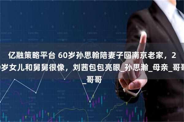 亿融策略平台 60岁孙思翰陪妻子回南京老家，20岁女儿和舅舅很像，刘茜包包亮眼_孙思瀚_母亲_哥哥