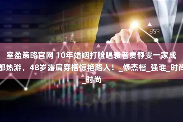 室盈策略官网 10年婚姻打脸唱衰者贾静雯一家成都热游，48岁露肩穿搭惊艳路人！_修杰楷_强谁_时尚