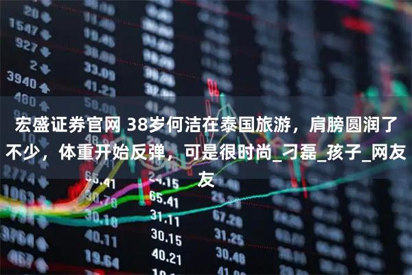 宏盛证券官网 38岁何洁在泰国旅游，肩膀圆润了不少，体重开始反弹，可是很时尚_刁磊_孩子_网友