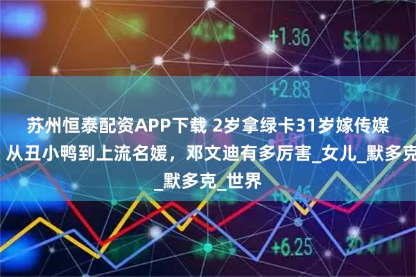 苏州恒泰配资APP下载 2岁拿绿卡31岁嫁传媒大鳄，从丑小鸭到上流名媛，邓文迪有多厉害_女儿_默多克_世界