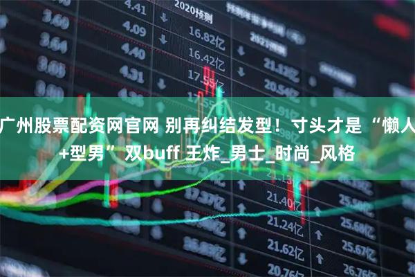 广州股票配资网官网 别再纠结发型！寸头才是 “懒人+型男” 双buff 王炸_男士_时尚_风格