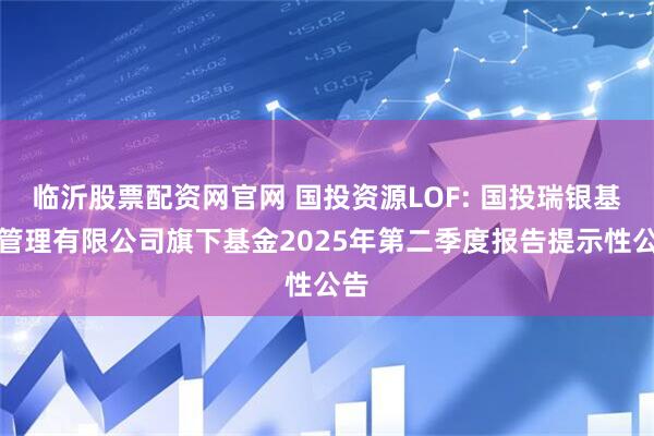 临沂股票配资网官网 国投资源LOF: 国投瑞银基金管理有限公司旗下基金2025年第二季度报告提示性公告