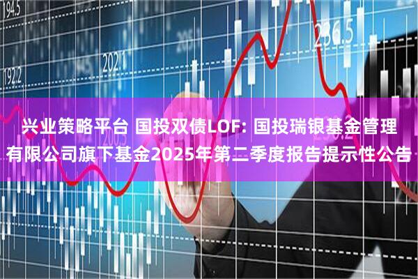 兴业策略平台 国投双债LOF: 国投瑞银基金管理有限公司旗下基金2025年第二季度报告提示性公告
