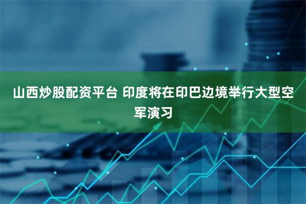 山西炒股配资平台 印度将在印巴边境举行大型空军演习