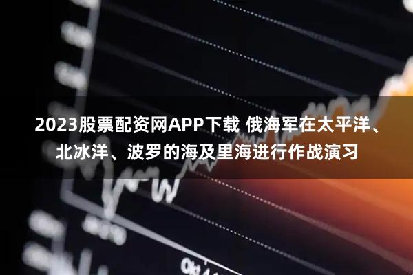2023股票配资网APP下载 俄海军在太平洋、北冰洋、波罗的海及里海进行作战演习
