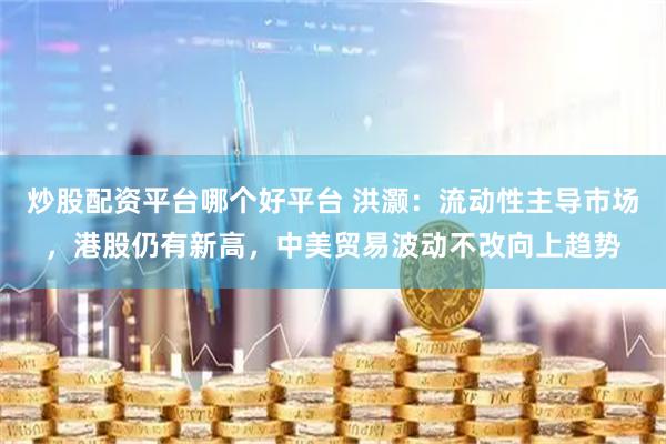 炒股配资平台哪个好平台 洪灏：流动性主导市场，港股仍有新高，中美贸易波动不改向上趋势