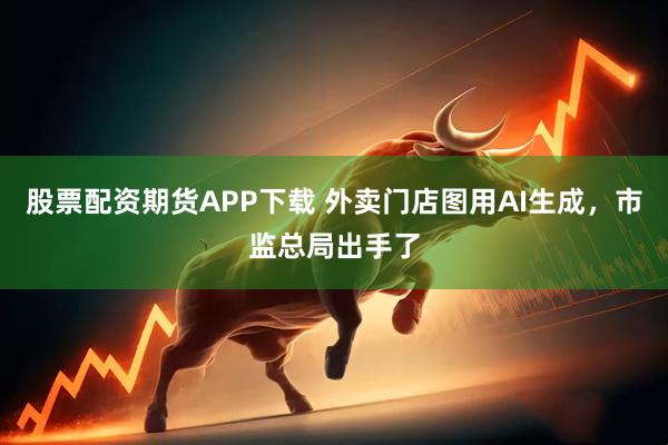 股票配资期货APP下载 外卖门店图用AI生成，市监总局出手了