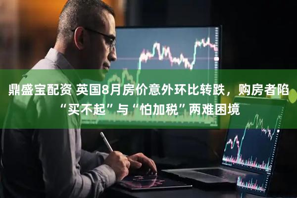 鼎盛宝配资 英国8月房价意外环比转跌，购房者陷“买不起”与“怕加税”两难困境