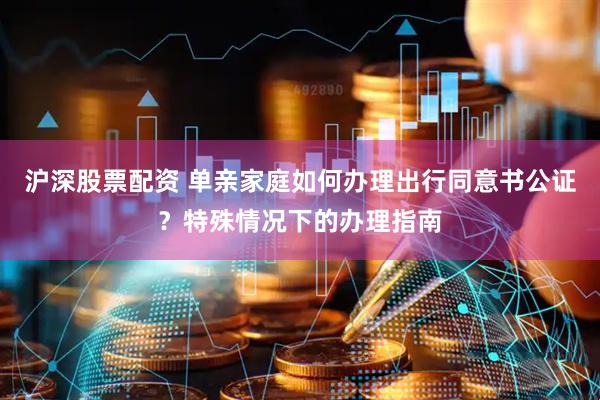 沪深股票配资 单亲家庭如何办理出行同意书公证？特殊情况下的办理指南