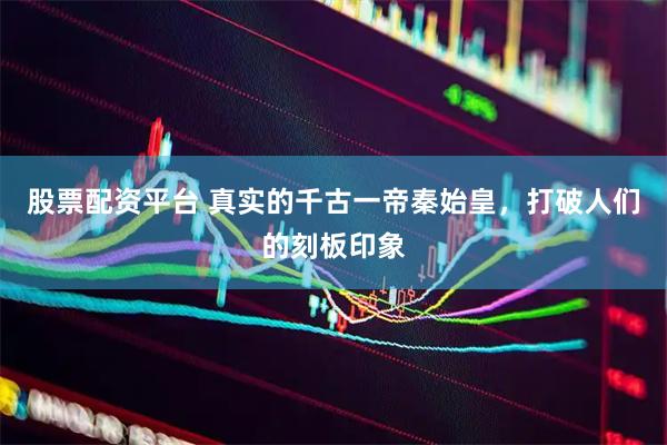 股票配资平台 真实的千古一帝秦始皇，打破人们的刻板印象