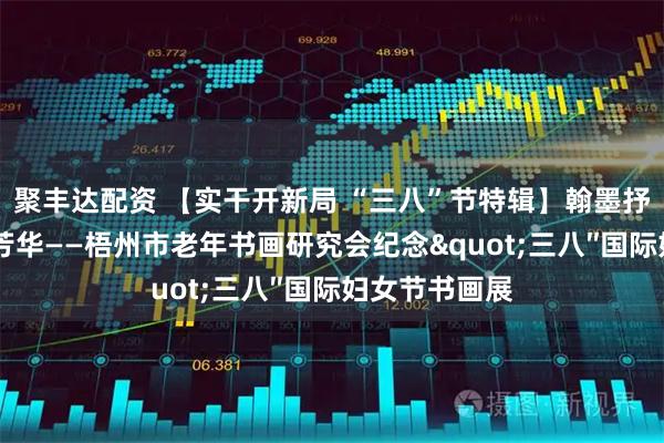 聚丰达配资 【实干开新局 “三八”节特辑】翰墨抒心志 丹青绽芳华——梧州市老年书画研究会纪念"三八″国际妇女节书画展