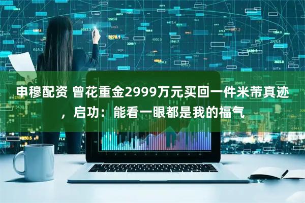 申穆配资 曾花重金2999万元买回一件米芾真迹，启功：能看一眼都是我的福气