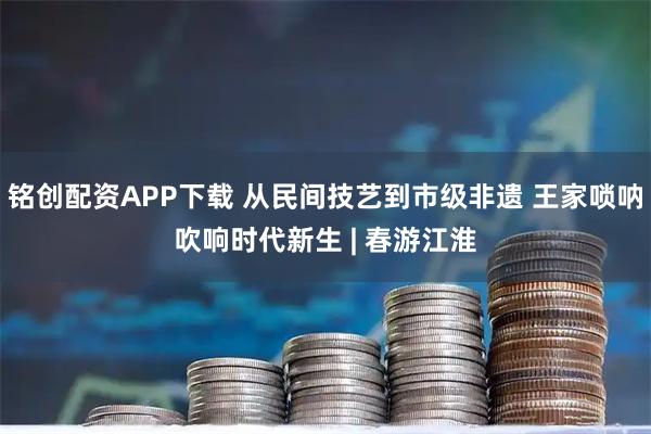 铭创配资APP下载 从民间技艺到市级非遗 王家唢呐吹响时代新生 | 春游江淮