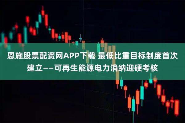 恩施股票配资网APP下载 最低比重目标制度首次建立——可再生能源电力消纳迎硬考核